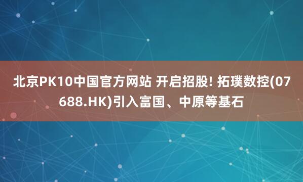 北京PK10中国官方网站 开启招股! 拓璞数控(07688.HK)引入富国、中原等基石