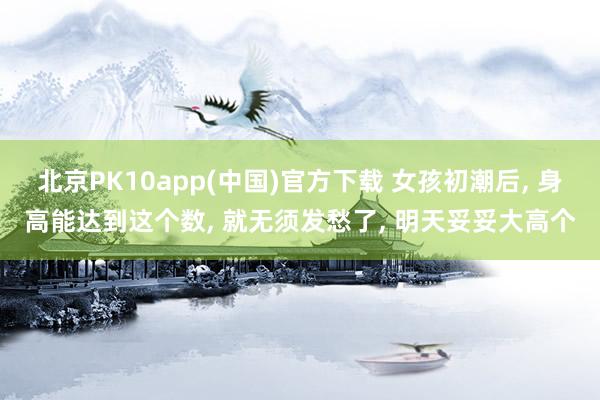 北京PK10app(中国)官方下载 女孩初潮后, 身高能达到这个数, 就无须发愁了, 明天妥妥大高个