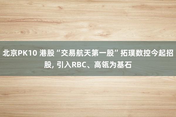 北京PK10 港股“交易航天第一股”拓璞数控今起招股, 引入RBC、高瓴为基石
