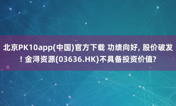 北京PK10app(中国)官方下载 功绩向好, 股价破发! 金浔资源(03636.HK)不具备投资价值?