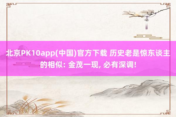 北京PK10app(中国)官方下载 历史老是惊东谈主的相似: 金茂一现, 必有深调!