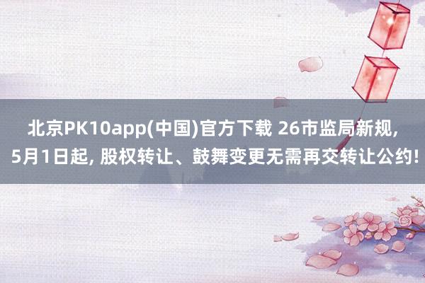 北京PK10app(中国)官方下载 26市监局新规, 5月1日起, 股权转让、鼓舞变更无需再交转让公约!