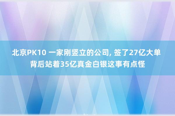 北京PK10 一家刚竖立的公司, 签了27亿大单 背后站着35亿真金白银这事有点怪