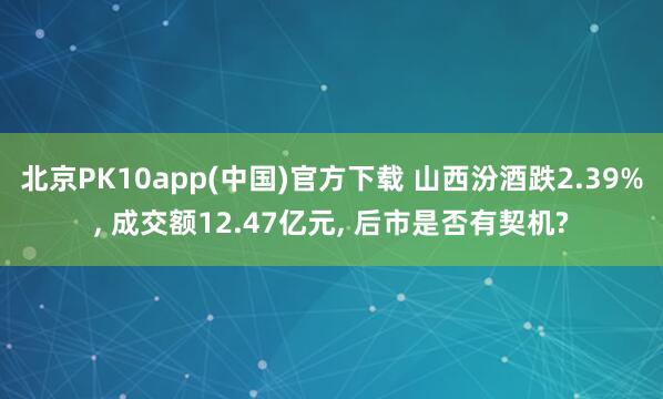 北京PK10app(中国)官方下载 山西汾酒跌2.39%, 成交额12.47亿元, 后市是否有契机?