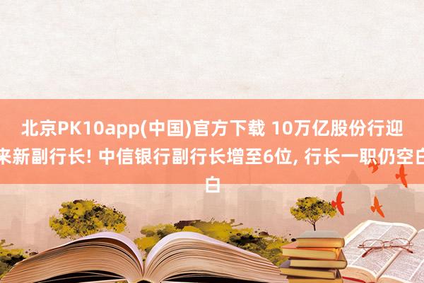 北京PK10app(中国)官方下载 10万亿股份行迎来新副行长! 中信银行副行长增至6位， 行长一职仍空白