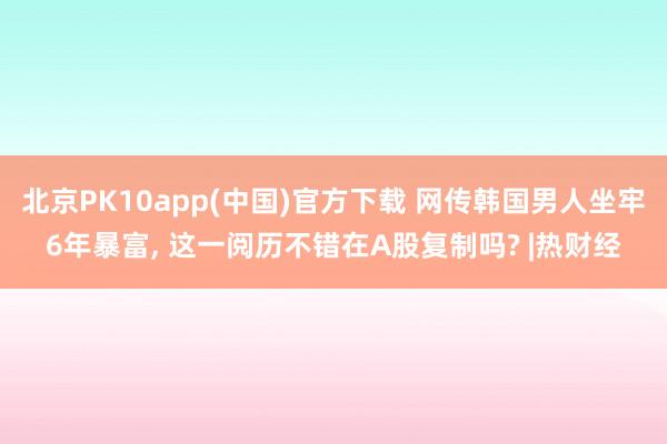 北京PK10app(中国)官方下载 网传韩国男人坐牢6年暴富， 这一阅历不错在A股复制吗? |热财经