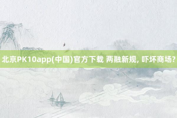 北京PK10app(中国)官方下载 两融新规， 吓坏商场?