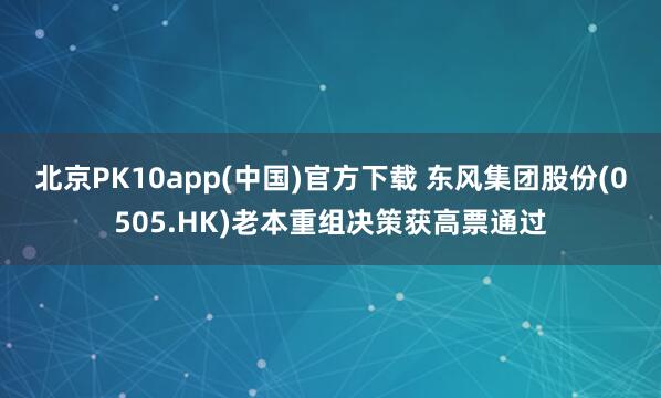 北京PK10app(中国)官方下载 东风集团股份(0505.HK)老本重组决策获高票通过