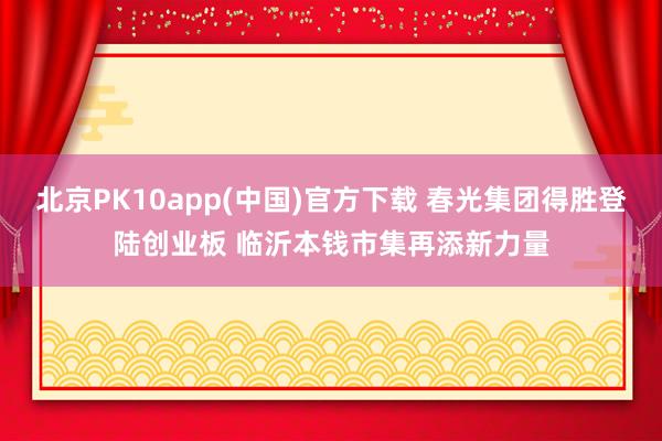 北京PK10app(中国)官方下载 春光集团得胜登陆创业板 临沂本钱市集再添新力量