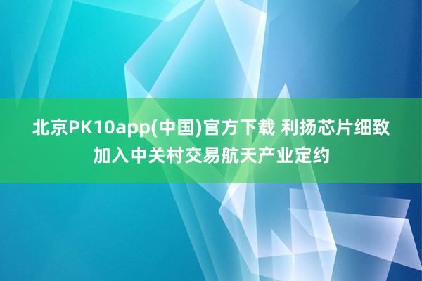 北京PK10app(中国)官方下载 利扬芯片细致加入中关村交易航天产业定约