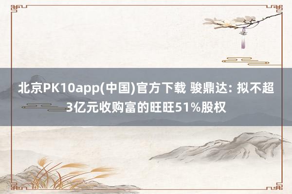 北京PK10app(中国)官方下载 骏鼎达: 拟不超3亿元收购富的旺旺51%股权