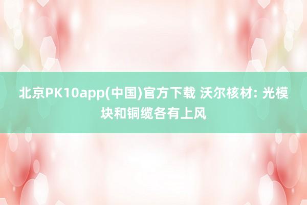 北京PK10app(中国)官方下载 沃尔核材: 光模块和铜缆各有上风