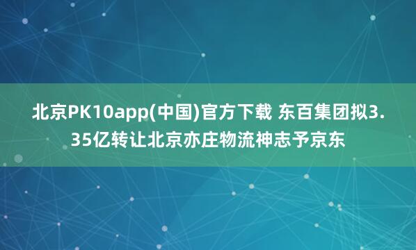 北京PK10app(中国)官方下载 东百集团拟3.35亿转让北京亦庄物流神志予京东