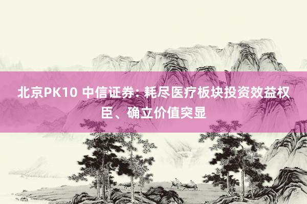 北京PK10 中信证券: 耗尽医疗板块投资效益权臣、确立价值突显