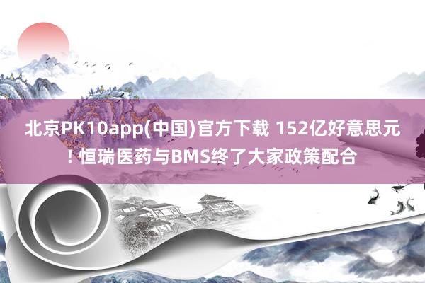 北京PK10app(中国)官方下载 152亿好意思元! 恒瑞医药与BMS终了大家政策配合