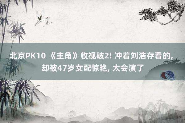 北京PK10 《主角》收视破2! 冲着刘浩存看的， 却被47岁女配惊艳， 太会演了
