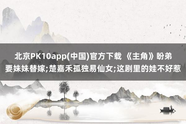 北京PK10app(中国)官方下载 《主角》盼弟要妹妹替嫁;楚嘉禾孤独易仙女;这剧里的娃不好惹