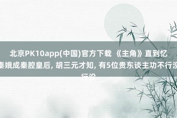 北京PK10app(中国)官方下载 《主角》直到忆秦娥成秦腔皇后， 胡三元才知， 有5位贵东谈主功不行没
