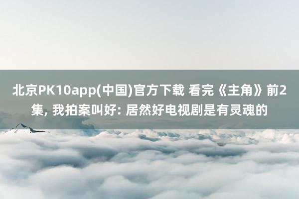 北京PK10app(中国)官方下载 看完《主角》前2集， 我拍案叫好: 居然好电视剧是有灵魂的