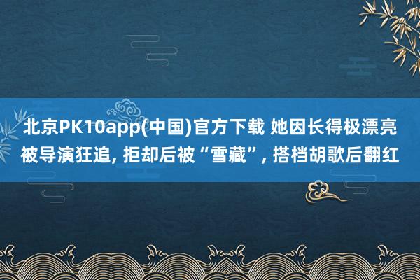 北京PK10app(中国)官方下载 她因长得极漂亮被导演狂追， 拒却后被“雪藏”， 搭档胡歌后翻红