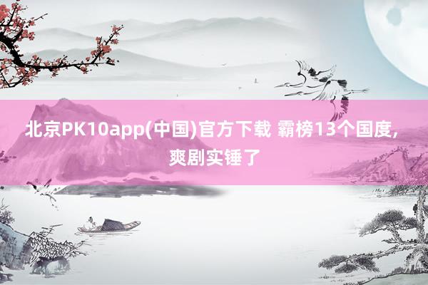 北京PK10app(中国)官方下载 霸榜13个国度， 爽剧实锤了