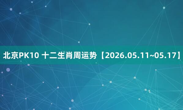北京PK10 十二生肖周运势【2026.05.11~05.17】