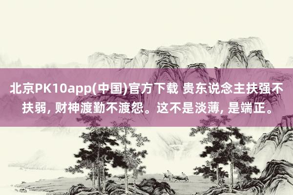 北京PK10app(中国)官方下载 贵东说念主扶强不扶弱， 财神渡勤不渡怨。这不是淡薄， 是端正。