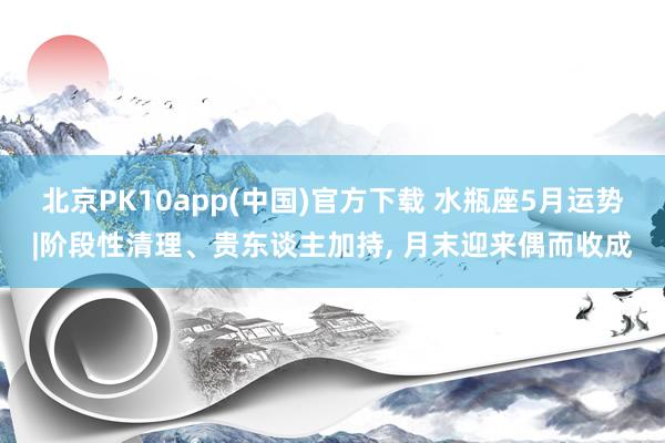 北京PK10app(中国)官方下载 水瓶座5月运势|阶段性清理、贵东谈主加持， 月末迎来偶而收成
