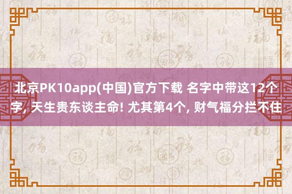北京PK10app(中国)官方下载 名字中带这12个字， 天生贵东谈主命! 尤其第4个， 财气福分拦不住