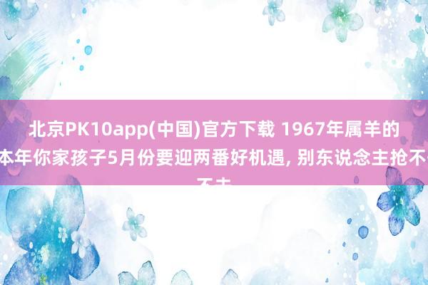 北京PK10app(中国)官方下载 1967年属羊的， 本年你家孩子5月份要迎两番好机遇， 别东说念主抢不去