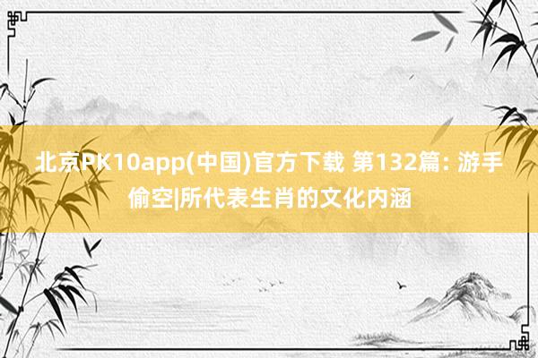 北京PK10app(中国)官方下载 第132篇: 游手偷空|所代表生肖的文化内涵