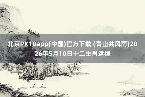 北京PK10app(中国)官方下载 (青山共风雨)2026年5月10日十二生肖运程