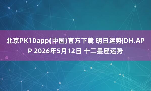 北京PK10app(中国)官方下载 明日运势|DH.APP 2026年5月12日 十二星座运势
