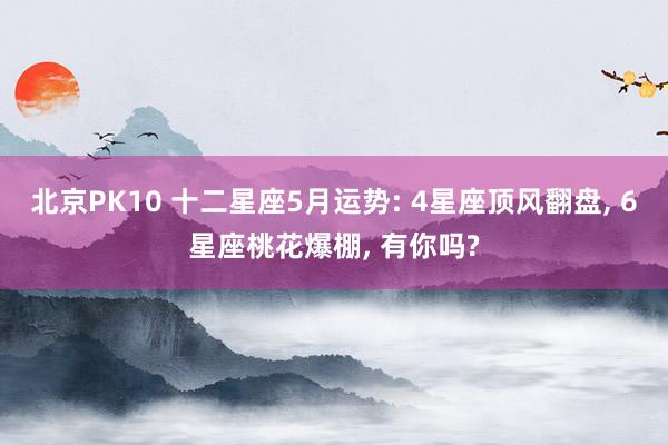 北京PK10 十二星座5月运势: 4星座顶风翻盘， 6星座桃花爆棚， 有你吗?
