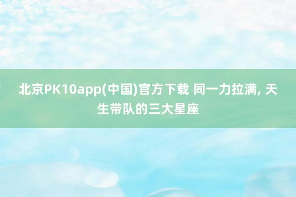 北京PK10app(中国)官方下载 同一力拉满， 天生带队的三大星座