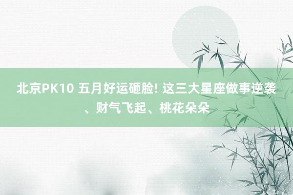 北京PK10 五月好运砸脸! 这三大星座做事逆袭、财气飞起、桃花朵朵