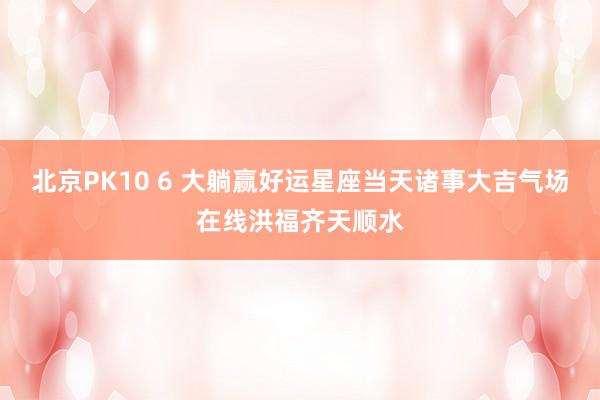 北京PK10 6 大躺赢好运星座当天诸事大吉气场在线洪福齐天顺水