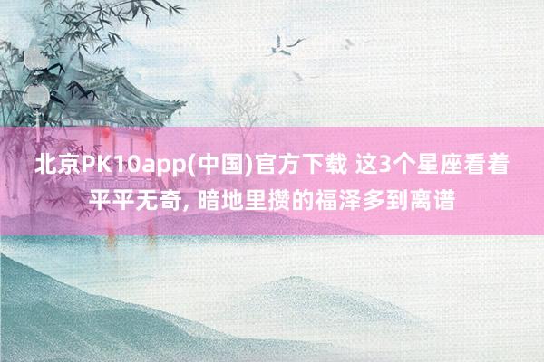 北京PK10app(中国)官方下载 这3个星座看着平平无奇, 暗地里攒的福泽多到离谱