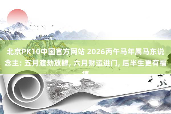 北京PK10中国官方网站 2026丙午马年属马东说念主: 五月渡劫放肆， 六月财运进门， 后半生更有福
