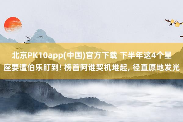 北京PK10app(中国)官方下载 下半年这4个星座要遭伯乐盯到! 榜首阿谁契机堆起， 径直原地发光