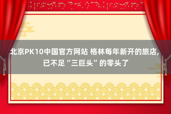 北京PK10中国官方网站 格林每年新开的旅店， 已不足“三巨头”的零头了