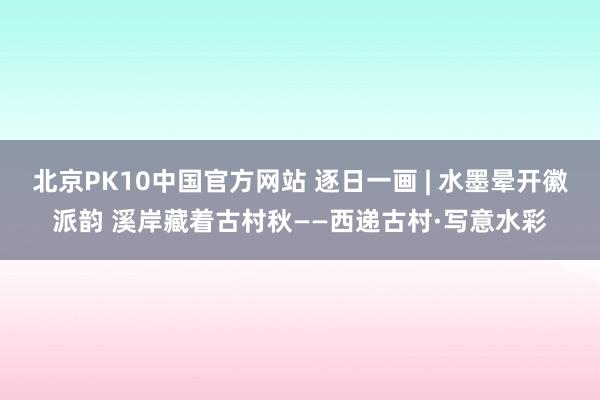 北京PK10中国官方网站 逐日一画 | 水墨晕开徽派韵 溪岸藏着古村秋——西递古村·写意水彩