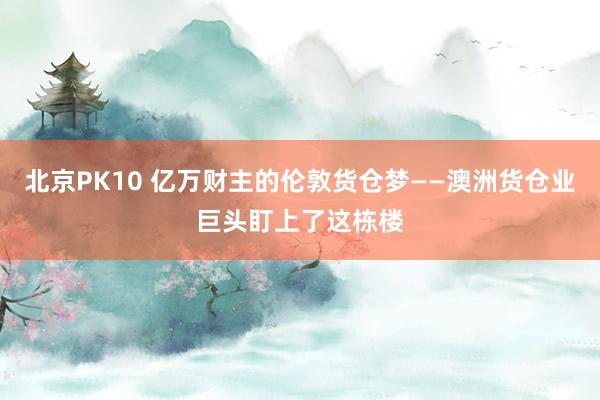 北京PK10 亿万财主的伦敦货仓梦——澳洲货仓业巨头盯上了这栋楼