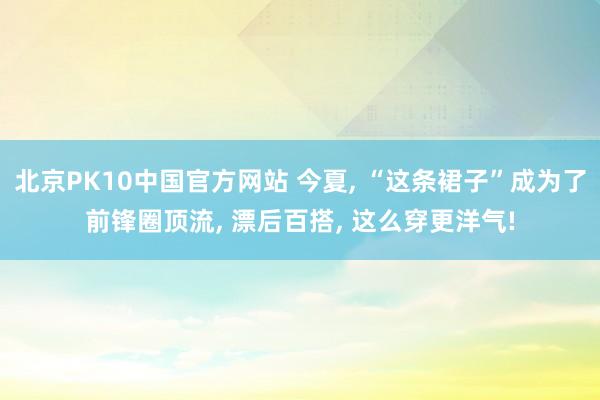 北京PK10中国官方网站 今夏， “这条裙子”成为了前锋圈顶流， 漂后百搭， 这么穿更洋气!