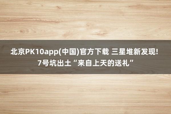 北京PK10app(中国)官方下载 三星堆新发现! 7号坑出土“来自上天的送礼”