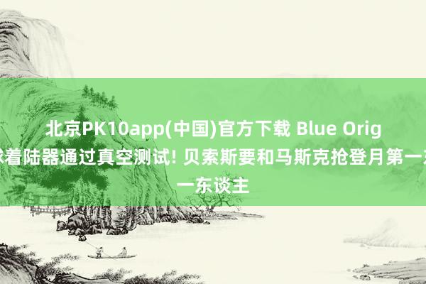 北京PK10app(中国)官方下载 Blue Origin月球着陆器通过真空测试! 贝索斯要和马斯克抢登月第一东谈主
