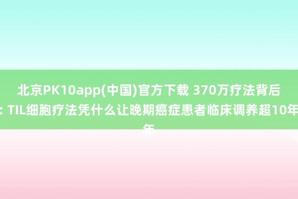 北京PK10app(中国)官方下载 370万疗法背后: TIL细胞疗法凭什么让晚期癌症患者临床调养超10年