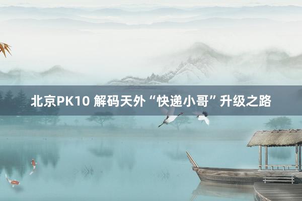北京PK10 解码天外“快递小哥”升级之路