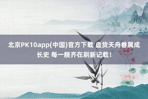 北京PK10app(中国)官方下载 盘货天舟眷属成长史 每一艘齐在刷新记载！