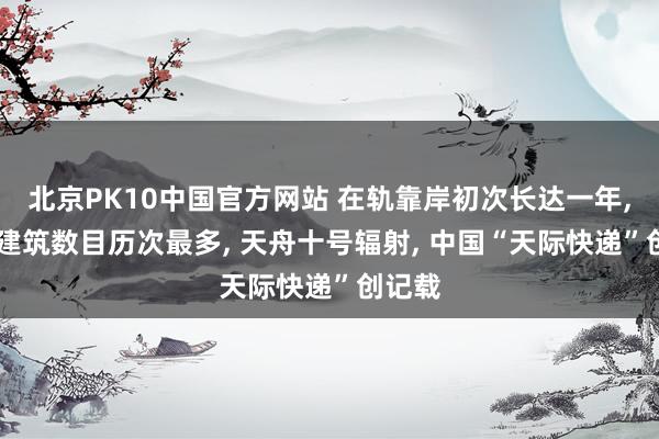 北京PK10中国官方网站 在轨靠岸初次长达一年， 搭载建筑数目历次最多， 天舟十号辐射， 中国“天际快递”创记载
